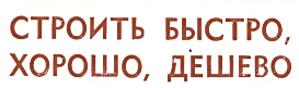СТРОИТЬ БЫСТРО, ХОРОШО, ДЕШЕВО